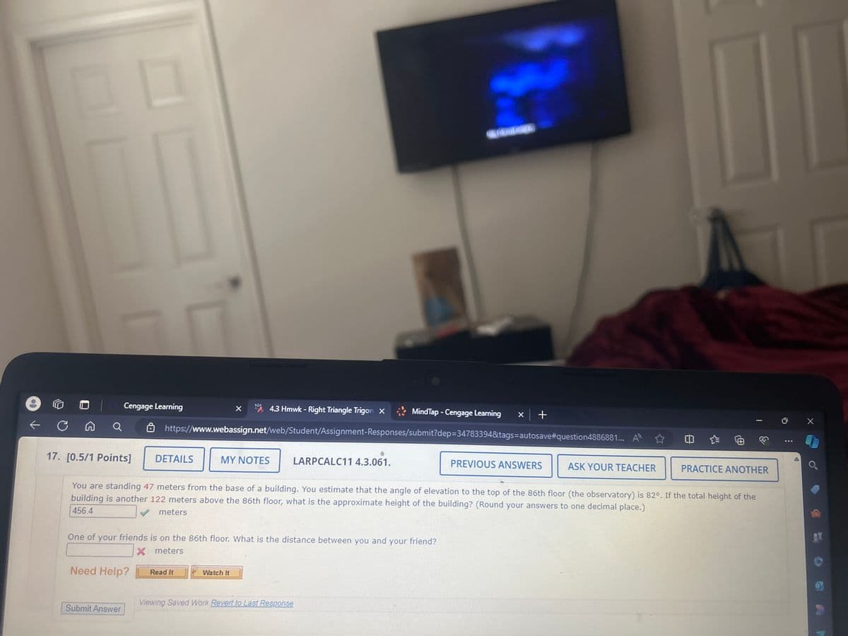 Cengage Learning
X
4.3 Hmwk - Right Triangle Trigon X
MindTap - Cengage Learning
× | +
Q
https://www.webassign.net/web/Student/Assignment-Responses/submit?dep=34783394&tags=autosave#question4886881...
17. [0.5/1 Points]
DETAILS
MY NOTES
LARPCALC11 4.3.061.
PREVIOUS ANSWERS
ASK YOUR TEACHER
PRACTICE ANOTHER
You are standing 47 meters from the base of a building. You estimate that the angle of elevation to the top of the 86th floor (the observatory) is 82°. If the total height of the
building is another 122 meters above the 86th floor, what is the approximate height of the building? (Round your answers to one decimal place.)
456.4
meters
One of your friends is on the 86th floor. What is the distance between you and your friend?
Need Help?
X
meters
Read It
Watch It
Viewing Saved Work Revert to Last Response
Submit Answer
X