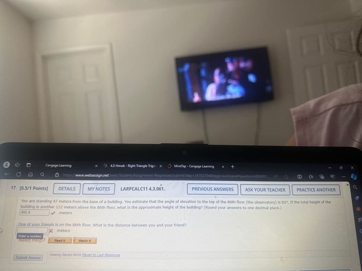 e
Cengage Learning
X
4.3 Hmwk - Right Triangle Trigon X
罪
MindTap - Cengage Learning
* +
https://www.webassign.net/web/Student/Assignment-Responses/submit?dep=34783394&tags=autosave #question4886881... A
17. [0.5/1 Points]
DETAILS
MY NOTES
LARPCALC11 4.3.061.
PREVIOUS ANSWERS
ASK YOUR TEACHER
PRACTICE ANOTHER
You are standing 47 meters from the base of a building. You estimate that the angle of elevation to the top of the 86th floor (the observatory) is 82°. If the total height of the
building is another 122 meters above the 86th floor, what is the approximate height of the building? (Round your answers to one decimal place.)
456.4
meters
One of your.friends is on the 86th floor. What is the distance between you and your friend?
Enter a number.
Need Help?
X meters
Read It
Watch It
Viewing Saved Work Revert to Last Response
Submit Answer