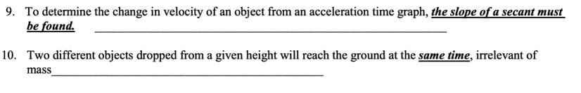 9. To determine the change in velocity of an object from an acceleration time graph, the slope of a secant must
be found.
10. Two different objects dropped from a given height will reach the ground at the same time, irrelevant of
mass
