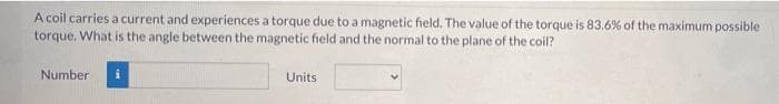 A coil carries a current and experiences a torque due to a magnetic field. The value of the torque is 83.6% of the maximum possible
torque. What is the angle between the magnetic field and the normal to the plane of the coil?
Number
i
Units
