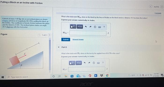 Pulling a Block on an Incline with Friction
4of 10
Constanta
What is the total work W dune on the block by the force of hidon as the block moves a dance 100 m dne inclee
A block of mass 1 00 kg sita on an indined plane as shown
Eigure 1A force of magnihude 80 0 Nis puling the block up
the incline The coeflicient of kinetic iction between the plane
and the block is 0.500. The inclined plane makes an angle
20.0 degrees with the horieontal
Express your answer numerkally, in Joules
AZ4 *
Figure
O tol 2 O
Submit
RestAnse
Part D
What is the total work Wy done on the box by the applied force 00 oNn this ce?
Express your answer numerically, in Joules
4.
Wr=
= O D V
857
P Type here to search
Jeer
