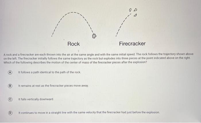 Rock
Firecracker
A rock and a firecracker are each thrown into the air at the same angle and with the same initial speed. The rock follows the trajectory shown above
on the left. The firecracker initially follows the same trajectory as the rock but explodes into three pieces at the point indicated above on the right.
Which of the following describes the motion of the center of mass of the firecracker pieces after the explosion?
It follows a path identical to the path of the rock.
It remains at rest as the firecracker pieces move away.
It falls vertically downward,
It continues to move in a straight line with the same velocity that the firecracker had just before the explosion.
