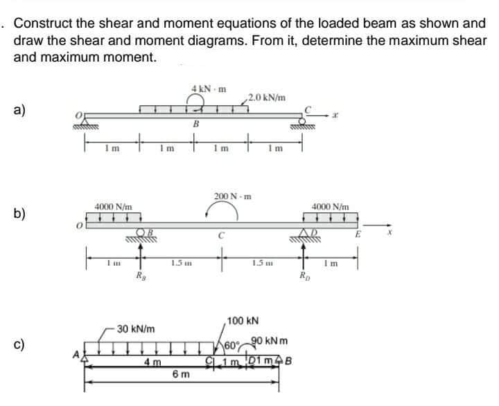 . Construct the shear and moment equations of the loaded beam as shown and
draw the shear and moment diagrams. From it, determine the maximum shear
and maximum moment.
4 kN m
2.0 kN/m
a)
B.
+
Im
1 m
200 N - m
4000 N/m
4000 N/m
b)
OB
1.5 m
Im
100 kN
30 kN/m
c)
60
90 kNm
4 m
6 m
Cim 01m4B
