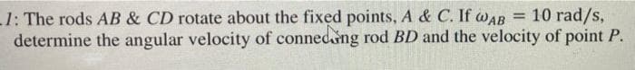 1: The rods AB & CD rotate about the fixed points, A & C. If wAB = 10 rad/s,
determine the angular velocity of connedng rod BD and the velocity of point P.
%3D

