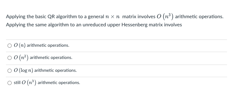 Applying the basic QR algorithm to a general n x n matrix involves O (n³) arithmetic operations.
Applying the same algorithm to an unreduced upper Hessenberg matrix involves
O O (n) arithmetic operations.
O O(n?) arithmetic operations.
O O (log n) arithmetic operations.
O still O (n°) arithmetic operations.
