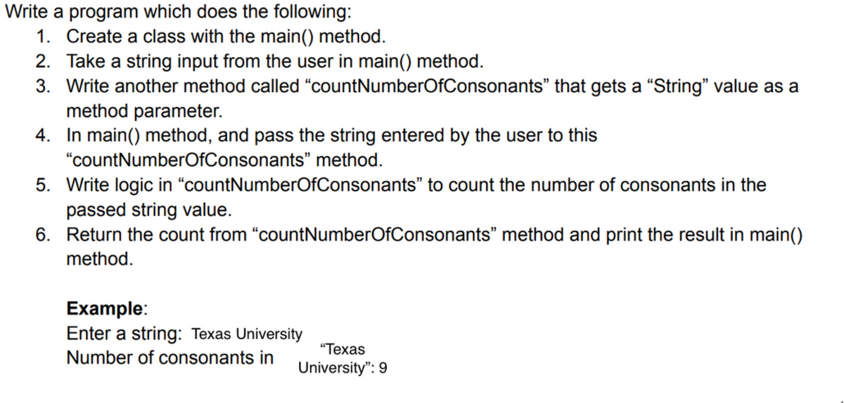 Write a program which does the following:
1. Create a class with the main() method.
2. Take a string input from the user in main() method.
3. Write another method called "countNumberOfConsonants" that gets a "String" value as a
method parameter.
4. In main() method, and pass the string entered by the user to this
"countNumberOfConsonants" method.
5. Write logic in “countNumberOfConsonants" to count the number of consonants in the
passed string value.
6. Return the count from "countNumberOfConsonants" method and print the result in main()
method.
Example:
Enter a string: Texas University
"Техas
Number of consonants in
University": 9
