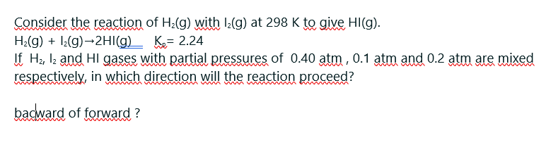 Consider the reaction of H:(g) with :(g) at 298 K to give HI(g).
H:(g) + l(g)→2HI(g)_ K= 2.24
If H2, Iz and HI gases with partial pressures of 0.40 atm , 0.1 atm and 0.2 atm are mixed
respectively, in which direction will the reaction proceed?
bacward of forward ?
