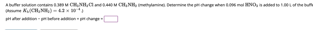 A buffer solution contains 0.389 M CH3NH3 Cl and 0.440 M CH3 NH2 (methylamine). Determine the pH change when 0.096 mol HNO3 is added to 1.00 L of the buffe
(Assume Kb (CH3NH₂) = 4.2 × 10-4.)
pH after addition - pH before addition = pH change