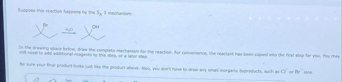 Suppose this reaction happens by the SN 1 mechanism:
Br
M
H₂O
In the drawing space below, draw the complete mechanism for the reaction. For convenience, the reactant has been copied into the first step for you. You may
still need to add additional reagents to this step, or a later step.
Be sure your final product looks just like the product above. Also, you don't have to draw any small inorganic byproducts, such as CI or Br ions.
Shm
OH
p