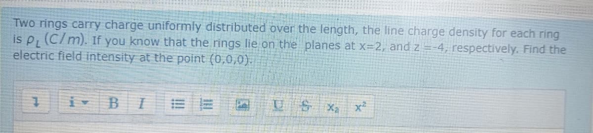 Two rings cary charge uniformly distributed over the length, the line charge density for each ring
is p, (C7 m). If you know that the rings lie on the planes at x-2, and z=-4, respectively. Find the
electric field intensity at the polnt (0,0,0).
