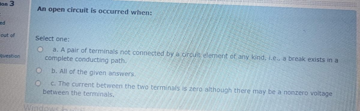 lon 3
An open circuit is occurred when:
out of
Select one:
a. A pair of terminals not connerted by h nenteEny kind Le a break exists in a
complete conducting path.
uestion
b. All of the given answers
C.The current between the two terminais is aeo althouon there may be a nonzero voltage
between the terminals
