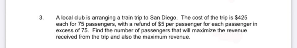 A local club is arranging a train trip to San Diego. The cost of the trip is $425
each for 75 passengers, with a refund of $5 per passenger for each passenger in
excess of 75. Find the number of passengers that will maximize the revenue
received from the trip and also the maximum revenue.
3.
