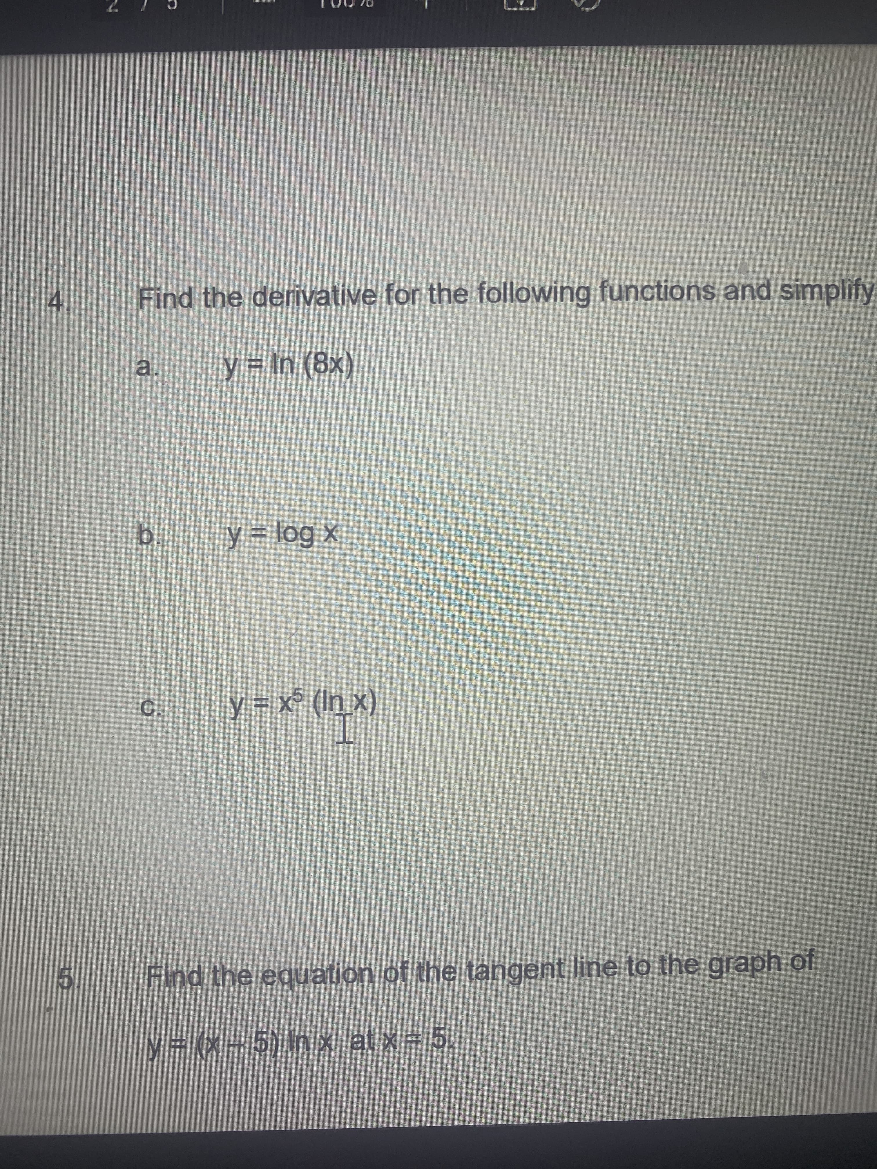 C.
a.
5.
4.
Find the derivative for the following functions and simplify
y = In (8x)
b.
y = log x
Find the equation of the tangent line to the graph of
= 6
y 3 (x- 5) In x at x = 5.
