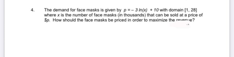 4.
The demand for face masks is given by p =- 3 In(x) + 10 with domain [1, 28]
where x is the number of face masks (in thousands) that can be sold at a price of
Sp. How should the face masks be priced in order to maximize the reveniue?
