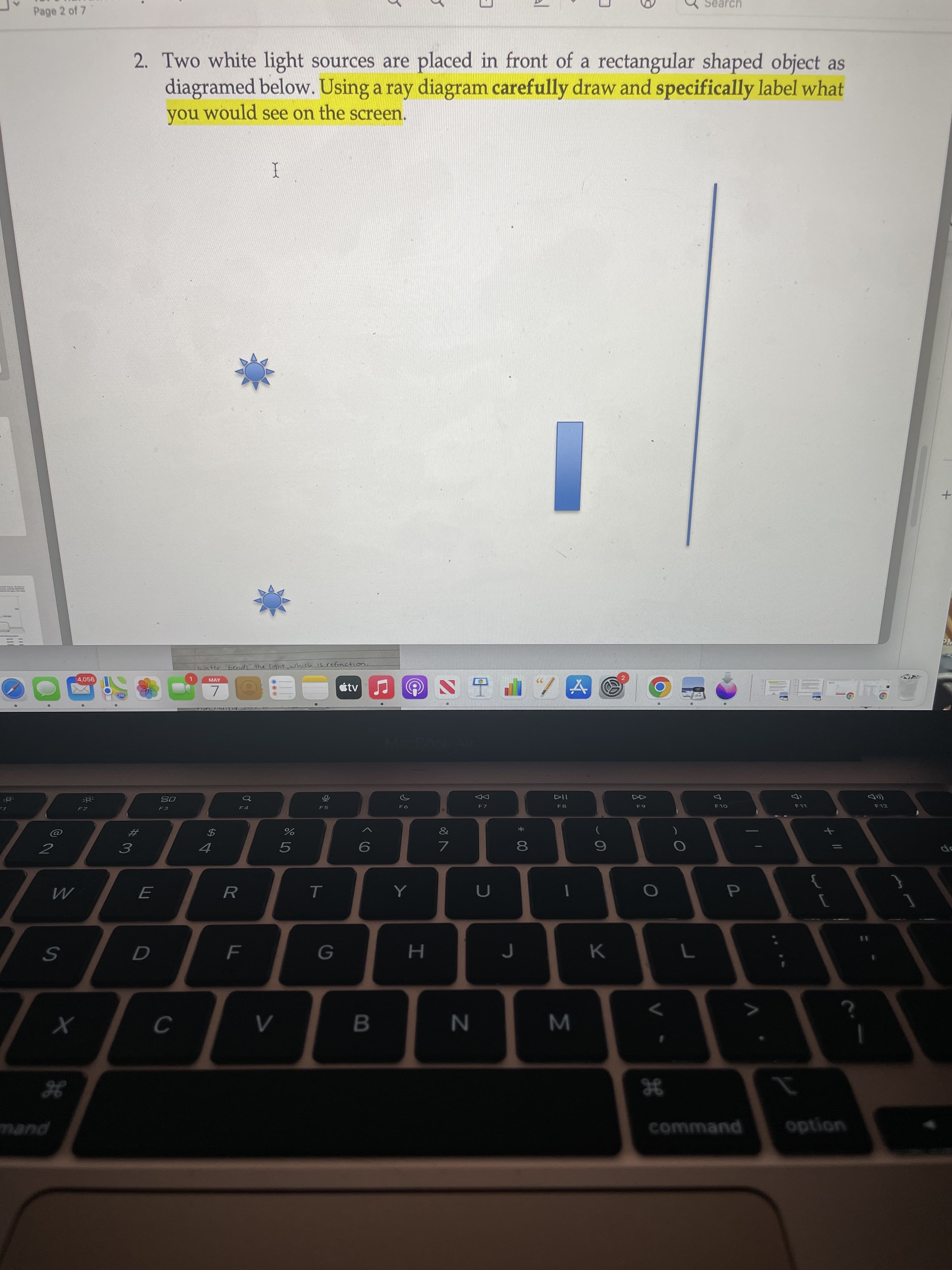 Σ
al
00
く6
Search
Page 2 of 7
2. Two white light sources are placed in front of a rectangular shaped object as
diagramed below. Using a ray diagram carefully draw and specifically label what
you would see on the screen.
PM
water bends" the light which is refraction.
4,056
MAY
étv
7.
114
F8
08
of
F7
F12
OLD
LL
シゴ
24
2
3.
I
R.
P.
H.
K.
mand
command
option
