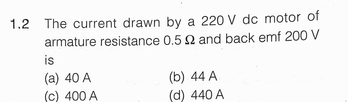 1.2 The current drawn by a 220 V dc motor of
armature resistance 0.5 Q and back emf 200 V
is
(a) 40 A
(c) 400 A
(b) 44 A
(d) 440 A
