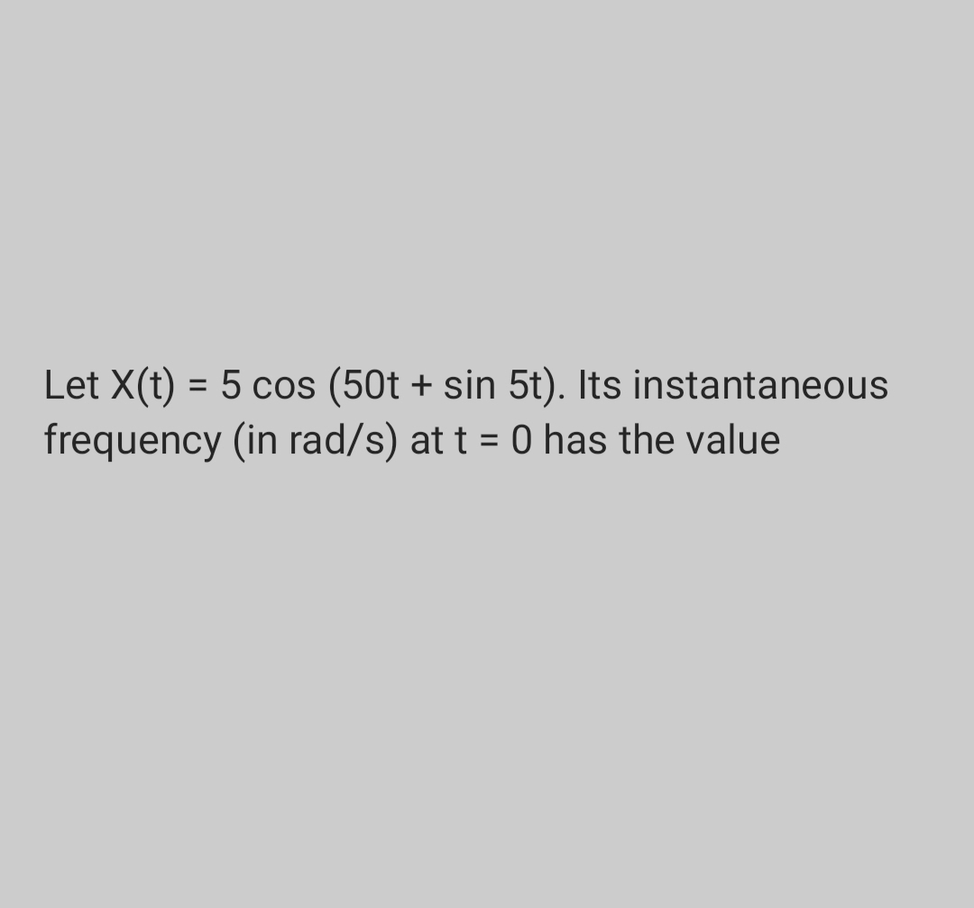 Let X(t) = 5 cos (50t + sin 5t). Its instantaneous
frequency (in rad/s) at t = 0 has the value
%3D
