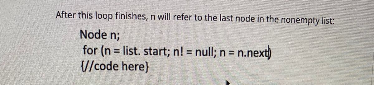 After this loop finishes, n will refer to the last node in the nonempty list:
Node nB
for (n = list. start; n! = null; n = n.next)
{//code here}
