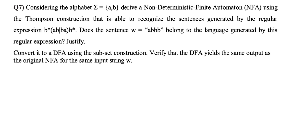 Q7) Considering the alphabet Σ = {a,b} derive a Non-Deterministic-Finite Automaton (NFA) using
the Thompson construction that is able to recognize the sentences generated by the regular
expression b*(ab|ba)b*. Does the sentence w = "abbb" belong to the language generated by this
regular expression? Justify.
Convert it to a DFA using the sub-set construction. Verify that the DFA yields the same output as
the original NFA for the same input string w.