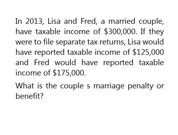 In 2013, Lisa and Fred, a married couple,
have taxable income of $300,000. If they
were to file separate tax returns, Lisa would
have reported taxable income of $125,000
and Fred would have reported taxable
income of $175,000.
What is the couple s marriage penalty or
benefit?