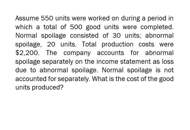 Assume 550 units were worked on during a period in
which a total of 500 good units were completed.
Normal spoilage consisted of 30 units; abnormal
spoilage, 20 units. Total production costs were
$2,200. The company accounts for abnormal
spoilage separately on the income statement as loss
due to abnormal spoilage. Normal spoilage is not
accounted for separately. What is the cost of the good
units produced?