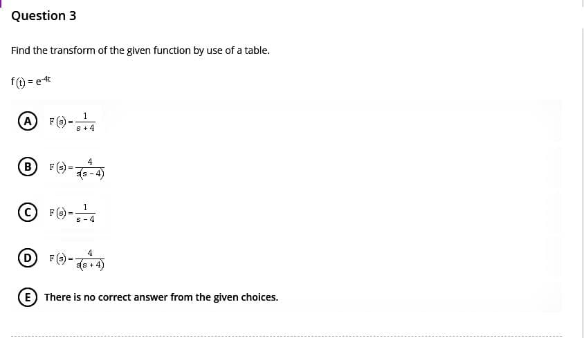Question 3
Find the transform of the given function by use of a table.
f(t) = e4t
1
(A) F(s)= S +4
(B) F(s)=
4
-4)
D
-
1
Ⓒ F (S) - ¹4
=
s-4
4
F (s) (s + 4)
E There is no correct answer from the given choices.