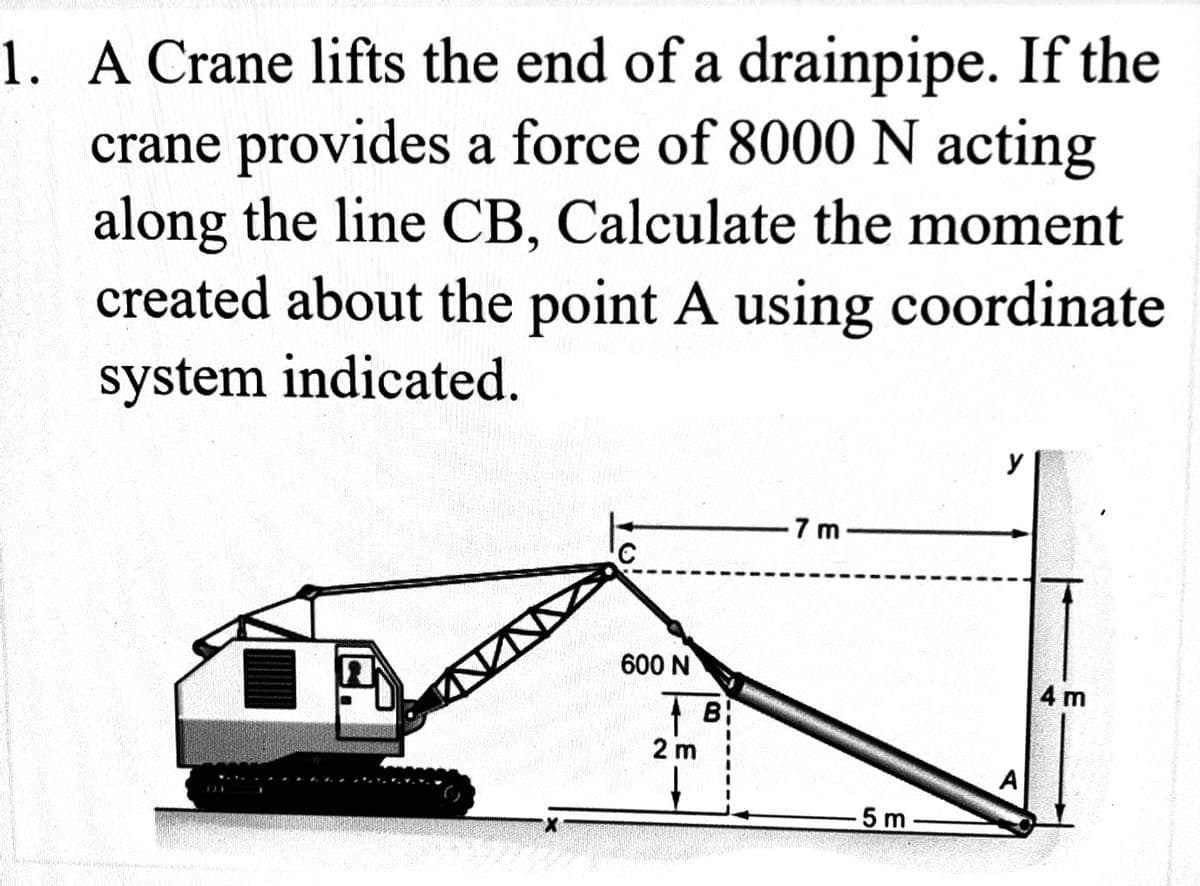 1. A Crane lifts the end of a drainpipe. If the
crane provides a force of 8000 N acting
along the line CB, Calculate the moment
created about the point A using coordinate
system indicated.
TV
600 N
B
2 m
-7m
5 m
y
A
4 m