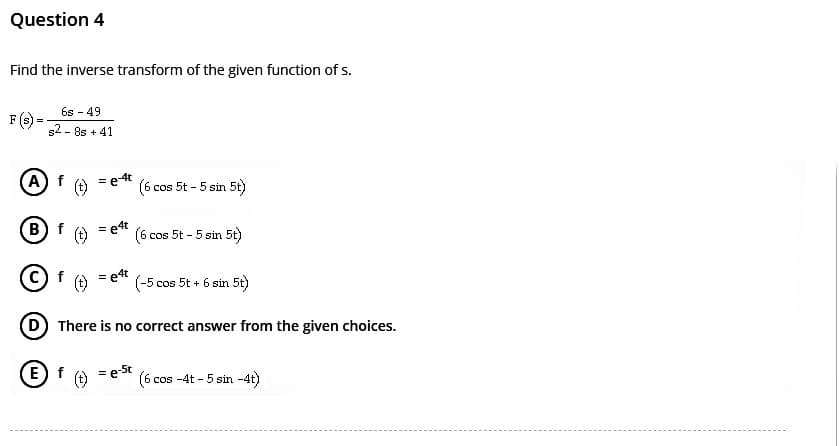 Question 4
Find the inverse transform of the given function of s.
F (s):
6s - 49
s2-8s +41
A) f
(B) f
f
(t) = e-4t
(E) f
=e4t
=e4t
(6 cos 5t - 5 sin 5t)
(6 cos 5t - 5 sin 5t)
(-5 cos 5t + 6 sin 5t)
(D) There is no correct answer from the given choices.
= e-5t (6 cos -4t - 5 sin -4t)