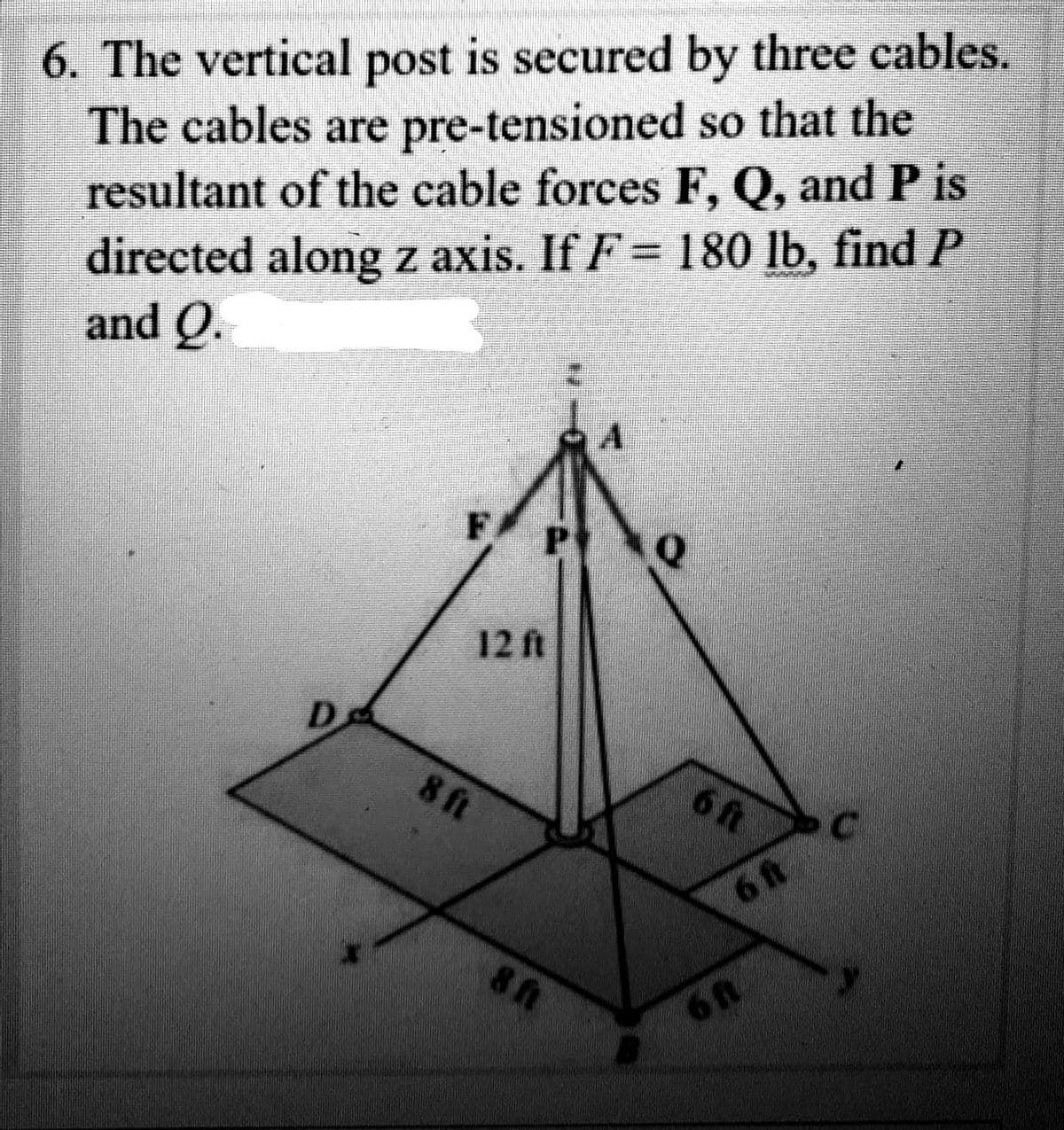 6. The vertical post is secured by three cables.
The cables are pre-tensioned
so that the
resultant of the cable forces F, Q, and P is
directed along z axis. If F = 180 lb, find P
and Q.
FP Q
12 ft
8 ft
8 ft
6 ft
6 ft
6 ft
1