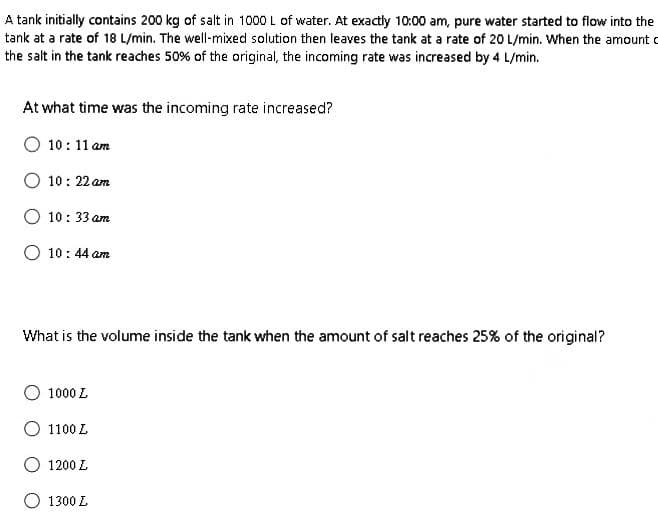 A tank initially contains 200 kg of salt in 1000 L of water. At exactly 10:00 am, pure water started to flow into the
tank at a rate of 18 L/min. The well-mixed solution then leaves the tank at a rate of 20 L/min. When the amount
the salt in the tank reaches 50% of the original, the incoming rate was increased by 4 L/min.
At what time was the incoming rate increased?
10:11 am
10:22 am
10:33 am
10:44 am
What is the volume inside the tank when the amount of salt reaches 25% of the original?
O 10002
1100 L
1200 L
1300 L