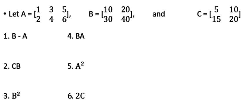 1
• Let A = [² 35₁,
|
¹2 4
6"
1. B-A
2. CB
3. B²
4. BA
5. A²
6. 2C
B =
,10 20₁
30 40¹,
and
c=s
10,
15 20¹