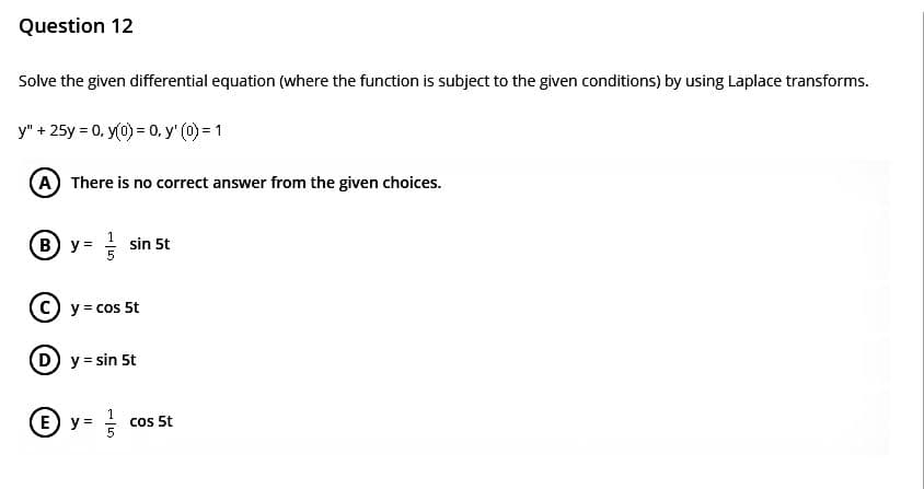 Question 12
Solve the given differential equation (where the function is subject to the given conditions) by using Laplace transforms.
y" + 25y = 0, y(0) = 0, y' (0) = 1
(A) There is no correct answer from the given choices.
® y = / sin 5t
y = cos 5t
y = sin 5t
ⒸY= =/
cos 5t