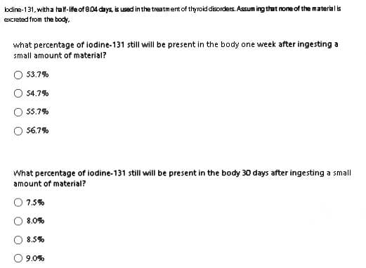 lodine-131, with a half-life of 8.04 days, is used in the treatment of thyroid disorders. Assuming that none of the material is
excreted from the body,
what percentage of iodine-131 still will be present in the body one week after ingesting a
small amount of material?
53.7%
54.7%
55.7%
56.7%
What percentage of iodine-131 still will be present in the body 30 days after ingesting a small
amount of material?
7.5%
8.0%
8.5%
9.0%