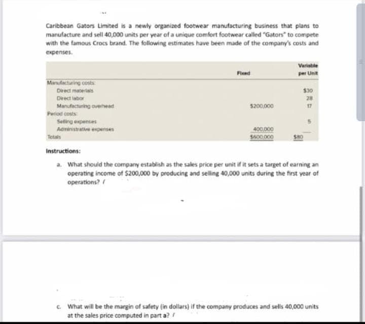 Caribbean Gators Limited is a newly organized footwear manufacturing business that plans to
manufacture and sell 40,000 units per year of a unique comfort footwear called "Gators" to compete
with the famous Crocs brand. The following estimates have been made of the company's costs and
expenses.
Manufacturing costs
Direct materials
Direct labor
Manufacturing overhead
Period costs
Selling expenses
Administrative expenses
Totals
Fixed
$200,000
400.000
$600,000
Variable
per Unit
$30
28
Instructions:
a. What should the company establish as the sales price per unit if it sets a target of earning an
operating income of $200,000 by producing and selling 40,000 units during the first year of
operations? /
c. What will be the margin of safety (in dollars) if the company produces and sells 40,000 units
at the sales price computed in parta? /