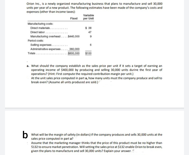 Orion Ic., is a newly organized manufacturing business that plans to manufacture and sell 30,000
units per year of a new product. The following estimates have been made of the company's costs and
expenses (other than income taxes):
Variable
Fixed
per Unit
Manufacturing costs:
Direct materials...........
Direct labor...
Manufacturing overhead...$440,000
$ 38
47
Period costs:
Selling expenses....
Administrative expenses.
.....
360,000
$800,000
$100
Totals ...
a. What should the company establish as the sales price per unit if it sets a target of earning an
operating income of $400,000 by producing and selling 30,000 units during the first year of
operations? (Hint: First compute the required contribution margin per unit.)
At the unit sales price computed in part a, how many units must the company produce and sell to
break even? (Assume all units produced are sold.)
b
b What will be the margin of safety (in dollars) if the company produces and sells 30,000 units at the
sales price computed in part a?
Assume that the marketing manager thinks that the price of this product must be no higher than
$132 to ensure market penetration. Will setting the sales price at $132 enable Orion to break even,
given the plans to manufacture and sell 30,000 units? Explain your answer. !".
