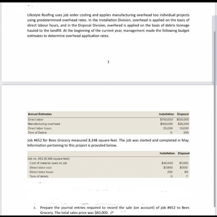 Lifestyle Roofing uses job order costing and applies manufacturing overhead too individual projects
using predetermined overhead rates. In the Installation Division, overhead is applied on the basis of
direct labour hours, and in the Disposal Division, overhead is applied on the basis of debris tonnage
hauled to the landfill. At the beginning of the current year, management made the following budget
estimates to determine overhead application rates.
Annual Estimates
Direct labor
Manufacturing overhead
Direct labor hours
Tons of Debris
1
Job no. 652 (8,348 square-feet):
Cost of material used on job
Direct labor cost
Direct labor hours
Tons of debris
Installation Disposal
$750,000 $120,000
$100,000 $36,000
25,000
10,000
300
Job #652 for Bees Grocery measured 8,348 square-feet. The job was started and completed in May.
Information pertaining to this project is provided below.
Installation Disposal
$30,000 $1,000
$7,800
$1,100
250
0
80
7
c. Prepare the journal entries required to record the sale (on account) of job #652 to Bees
Grocery. The total sales price was $60,000. (^