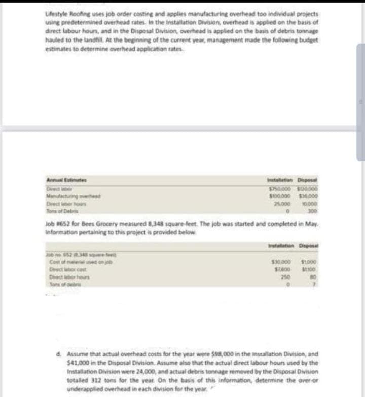 Lifestyle Roofing uses job order costing and applies manufacturing overhead too individual projects
using predetermined overhead rates. In the Installation Division, overhead is applied on the basis of
direct labour hours, and in the Disposal Division, overhead is applied on the basis of debris tonnage
hauled to the landfill. At the beginning of the current year, management made the following budget
estimates to determine overhead application rates
Annual Estimates
Manufacturing overhed
Drectors
Tons of Debris
Job #652 for Bees Grocery measured 8,348 square feet. The job was started and completed in May.
Information pertaining to this project is provided below
30 no 652.348 squ
Cost of
Drect box cost
Dit
hours
Tons of debris
Installation Disposal
$150.000 $20.000
$100.000 $36.000
25.000 10.000
0
use on job
Instalation Disposal
$30.000 $1.000
$7,800 $100
250
d. Assume that actual overhead costs for the year were $98,000 in the installation Division, and
$41,000 in the Disposal Division. Assume also that the actual direct labour hours used by the
Installation Division were 24,000, and actual debris tonnage removed by the Disposal Division
totalled 312 tons for the year. On the basis of this information, determine the over-or
underapplied overhead in each division for the year.