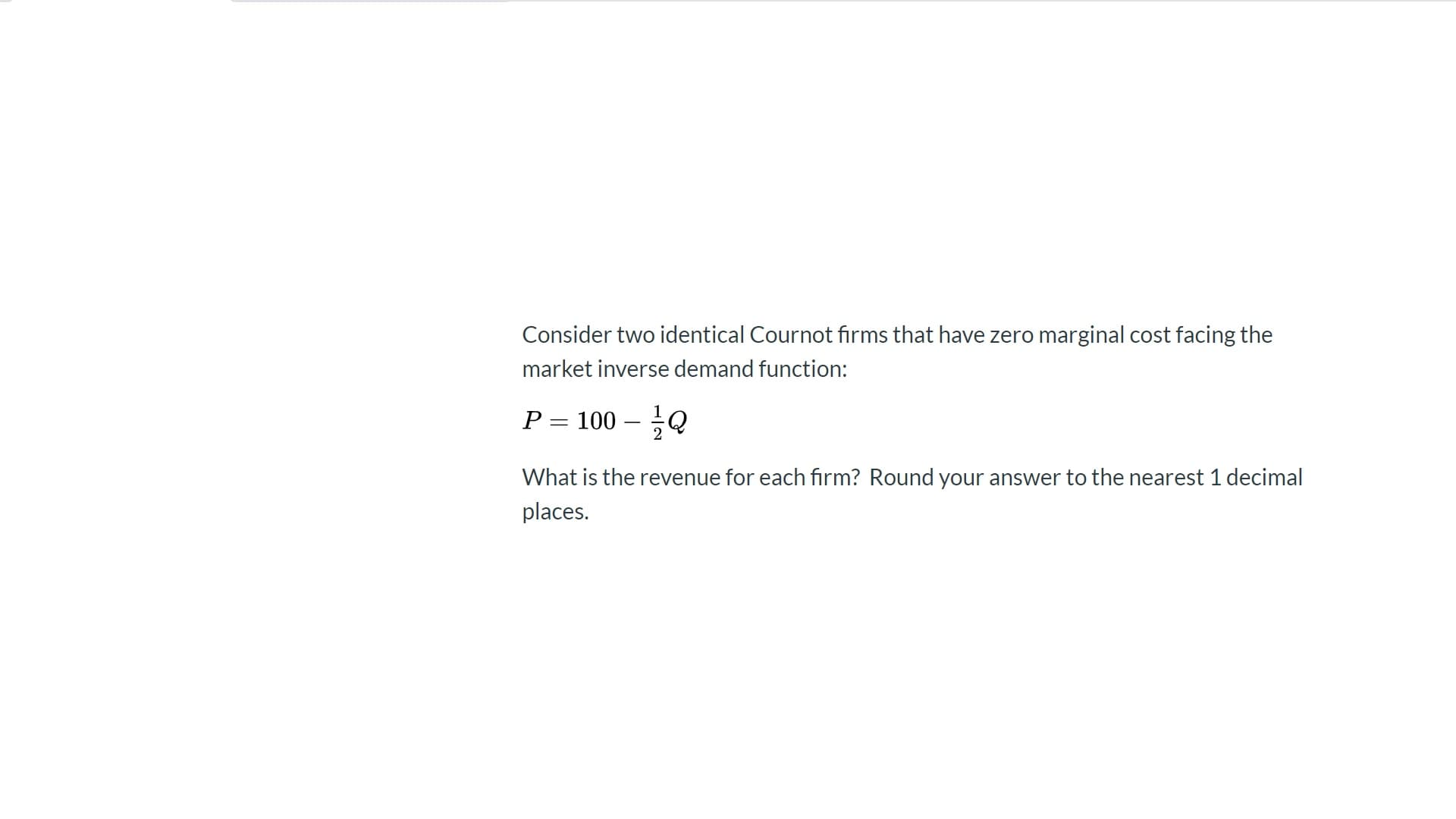 Consider two identical Cournot firms that have zero marginal cost facing the
market inverse demand function:
P = 100 – Q
-
2
What is the revenue for each firm? Round your answer to the nearest 1 decimal
places.
