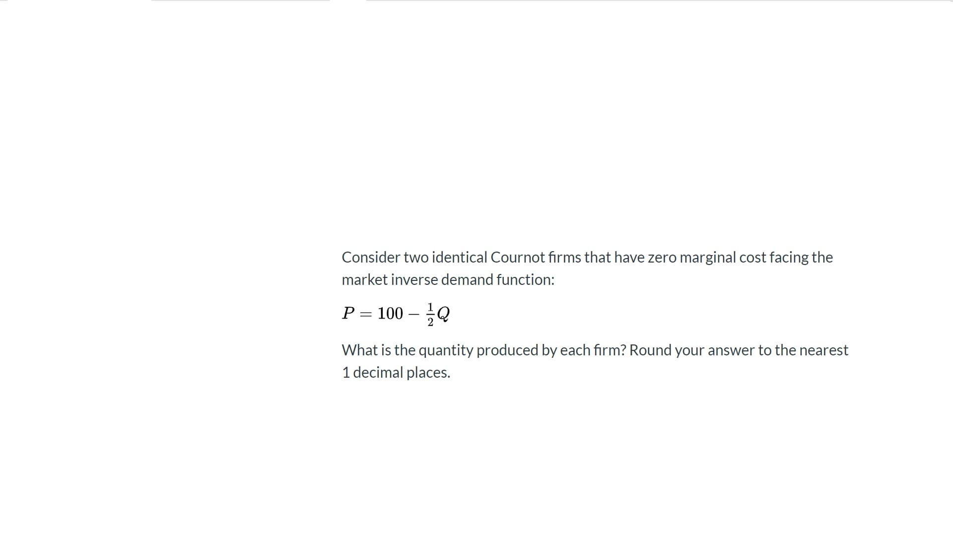 Consider two identical Cournot firms that have zero marginal cost facing the
market inverse demand function:
P = 100 – Q
What is the quantity produced by each firm? Round your answer to the nearest
1 decimal places.
