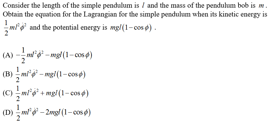 Consider the length of the simple pendulum is 1 and the mass of the pendulum bob is m .
Obtain the equation for the Lagrangian for the simple pendulum when its kinetic energy is
m² ø? and the potential energy is mg1(1-cos ø) .
1
(A) - mi g* – mg}(1– cos ø)
2
1
(В) — mi ф - mgl (1-cos ф)
1
(С) — mі ф + mgl(1-сos )
1
(D) – ml ở – 2mgl (1– cos ø)
