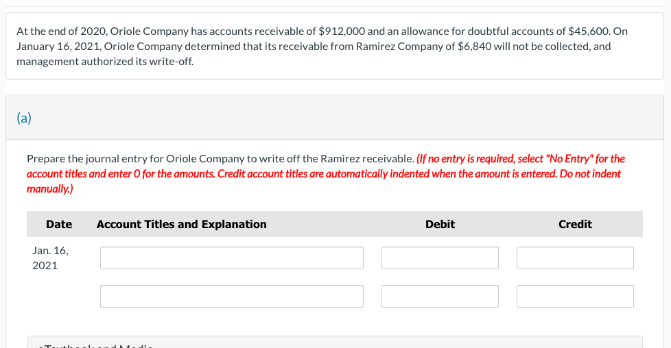 At the end of 2020, Oriole Company has accounts receivable of $912,000 and an allowance for doubtful accounts of $45,600. On
January 16, 2021, Oriole Company determined that its receivable from Ramirez Company of $6,840 will not be collected, and
management authorized its write-off.
(a)
Prepare the journal entry for Oriole Company to write off the Ramirez receivable. (If no entry is required, select "No Entry" for the
account titles and enter O for the amounts. Credit account titles are automatically indented when the amount is entered. Do not indent
manually.)
Date
Jan. 16,
2021
Account Titles and Explanation
Debit
Credit