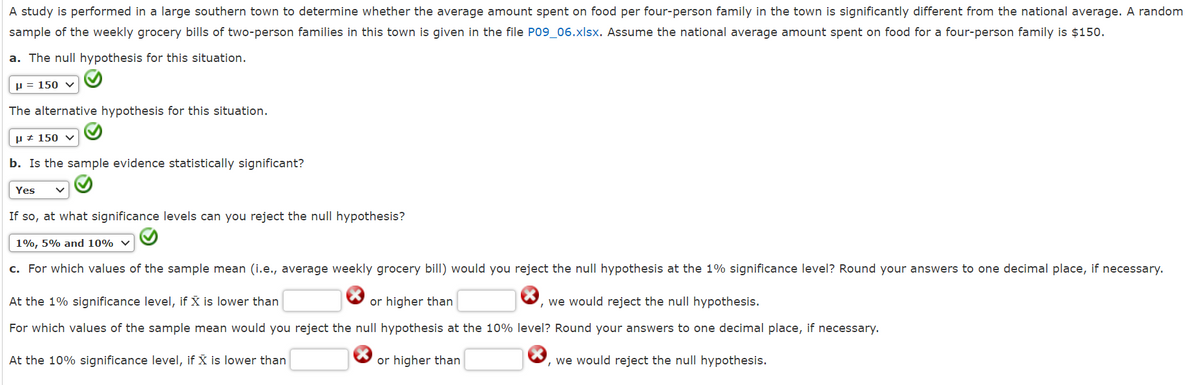 A study is performed in a large southern town to determine whether the average amount spent on food per four-person family in the town is significantly different from the national average. A random
sample of the weekly grocery bills of two-person families in this town is given in the file P09_06.xlsx. Assume the national average amount spent on food for a four-person family is $150.
a. The null hypothesis for this situation.
P = 150 ✓
The alternative hypothesis for this situation.
H 150 v
b. Is the sample evidence statistically significant?
Yes
If so, at what significance levels can you reject the null hypothesis?
1%, 5% and 10%
c. For which values of the sample mean (i.e., average weekly grocery bill) would you reject the null hypothesis at the 1% significance level? Round your answers to one decimal place, if necessary.
At the 1% significance level, if X is lower than
or higher than
, we would reject the null hypothesis.
For which values of the sample mean would you reject the null hypothesis at the 10% level? Round your answers to one decimal place, if necessary.
At the 10% significance level, if X is lower than
or higher than
, we would reject the null hypothesis.