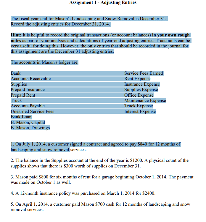 The fiscal year-end for Mason's Landscaping and Snow Removal is December 31.
Record the adjusting entries for December 31, 2014.
Hint: It is helpful to record the original transactions (or account balances) in your own rough
notes as part of your analysis and calculations of year-end adjusting entries. T-accounts can be
very useful for doing this. However, the only entries that should be recorded in the journal for
this assignment are the December 31 adjusting entries.
The accounts in Mason's ledger are:
Bank
Accounts Receivable
Supplies
Prepaid Insurance
Prepaid Rent
Truck
Assignment 1 - Adjusting Entries
Accounts Payable
Unearned Service Fees
Bank Loan
B. Mason, Capital
B. Mason, Drawings
Service Fees Earned
Rent Expense
Insurance Expense
Supplies Expense
Office Expense
Maintenance Expense
Truck Expense
Interest Expense
1. On July 1, 2014, a customer signed a contract and agreed to pay $840 for 12 months of
landscaping and snow removal services.
2. The balance in the Supplies account at the end of the year is $1200. A physical count of the
supplies shows that there is $300 worth of supplies on December 31.
3. Mason paid $800 for six months of rent for a garage beginning October 1, 2014. The payment
was made on October 1 as well.
4. A 12-month insurance policy was purchased on March 1, 2014 for $2400.
5. On April 1, 2014, a customer paid Mason $700 cash for 12 months of landscaping and snow
removal services.