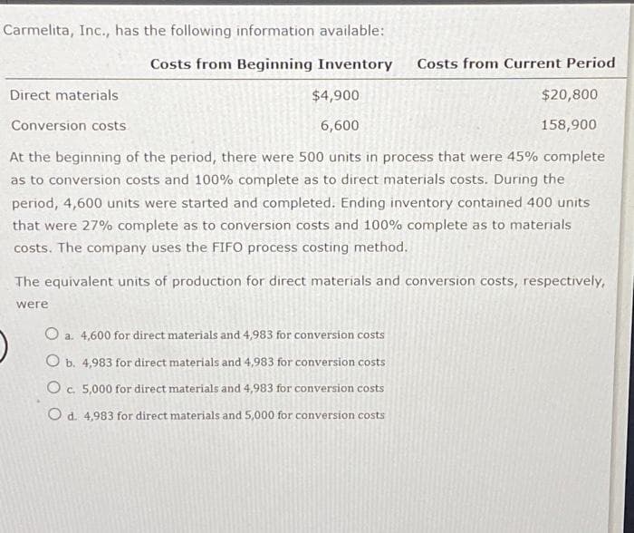 Carmelita, Inc., has the following information available:
Costs from Beginning Inventory
Direct materials
$4,900
6,600
Costs from Current Period
$20,800
158,900
Conversion costs.
At the beginning of the period, there were 500 units in process that were 45% complete
as to conversion costs and 100% complete as to direct materials costs. During the
period, 4,600 units were started and completed. Ending inventory contained 400 units
that were 27% complete as to conversion costs and 100% complete as to materials
costs. The company uses the FIFO process costing method.
O a. 4,600 for direct materials and 4,983 for conversion costs
O b. 4,983 for direct materials and 4,983 for conversion costs
O c. 5,000 for direct materials and 4,983 for conversion costs
O d. 4,983 for direct materials and 5,000 for conversion costs
The equivalent units of production for direct materials and conversion costs, respectively,
were