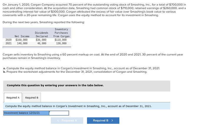 On January 1, 2020, Corgan Company acquired 70 percent of the outstanding voting stock of Smashing, Inc., for a total of $700,000 in
cash and other consideration. At the acquisition date, Smashing had common stock of $710,000, retained earnings of $260,000, and a
noncontrolling interest fair value of $300,000. Corgan attributed the excess of fair value over Smashing's book value to various
covenants with a 20-year remaining life. Corgan uses the equity method to account for its investment in Smashing.
During the next two years, Smashing reported the following:
Inventory
Purchases
from Corgan
$110,000
130,000
Net Income
2020 $160,000
2021 140,000
Dividends
Declared
$36,000
45,000
Corgan sells inventory to Smashing using a 60 percent markup on cost. At the end of 2020 and 2021, 30 percent of the current year
purchases remain in Smashing's inventory.
a. Compute the equity method balance in Corgan's Investment in Smashing, Inc., account as of December 31, 2021.
b. Prepare the worksheet adjustments for the December 31, 2021, consolidation of Corgan and Smashing.
Complete this question by entering your answers in the tabs below.
Required A Required B
Compute the equity method balance in Corgan's Investment in Smashing, Inc., account as of December 31, 2021.
Investment balance 12/31/21
< Required A
Required B >