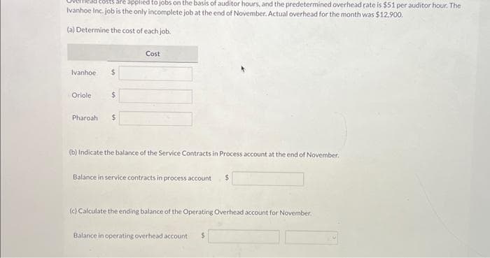 are applied to jobs on the basis of auditor hours, and the predetermined overhead rate is $51 per auditor hour. The
Ivanhoe Inc. job is the only incomplete job at the end of November. Actual overhead for the month was $12.900.
(a) Determine the cost of each job.
Ivanhoe
Oriole
$
$
Pharoah $
Cost
(b) Indicate the balance of the Service Contracts in Process account at the end of November.
Balance in service contracts in process account $
(c) Calculate the ending balance of the Operating Overhead account for November.
Balance in operating overhead account $