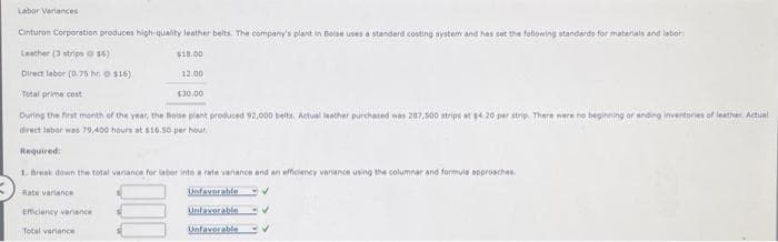 Labor Variances
Cinturon Corporation produces high-quality leather belts. The company's plant in Beise uses a standard costing system and has set the following standards for materials and labor
Leather (3 strips 16)
$18.00
Direct labor (0.75 h $16)
12.00
Total prime cost
During the first month of the year, the Boise plant produced 92,000 belts. Actual leather purchased was 207,500 strips at $4.20 per strip. There were no beginning or ending inventories of leather Actual
direct labor was 79,400 hours at $16.50 per hour.
$30.00
Total variance
Required:
1. Break down the total variance for labor into a rate variance and an efficiency variance using the columnar and formuls approaches.
Rate variance
Unfavorable
Efficiency variance
Unfavorable
Unfavorable V