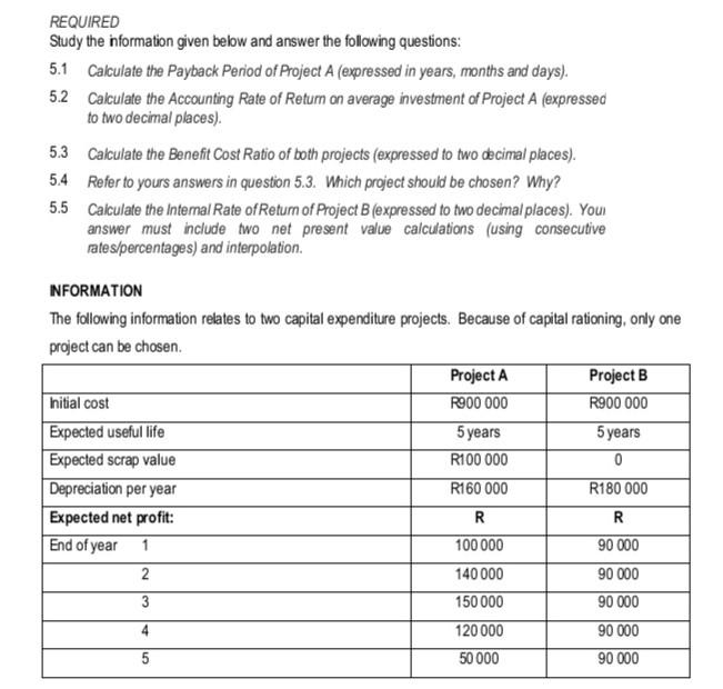 REQUIRED
Study the information given below and answer the following questions:
5.1 Calculate the Payback Period of Project A (expressed in years, months and days).
Calculate the Accounting Rate of Return on average investment of Project A (expressed
to two decimal places).
5.2
5.3
Calculate the Benefit Cost Ratio of both projects (expressed to two decimal places).
5.4 Refer to yours answers in question 5.3. Which project should be chosen? Why?
5.5
Calculate the Internal Rate of Return of Project B (expressed to two decimal places). Your
answer must include two net present value calculations (using consecutive
rates/percentages) and interpolation.
INFORMATION
The following information relates to two capital expenditure projects. Because of capital rationing, only one
project can be chosen.
Initial cost
Expected useful life
Expected scrap value
Depreciation per year
Expected net profit:
End of year
1
2
3
4
5
Project A
R900 000
5 years
R100 000
R160 000
R
100 000
140 000
150 000
120 000
50 000
Project B
R900 000
5 years
0
R180 000
R
90 000
90 000
90 000
90 000
90 000