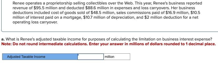 Renee operates a proprietorship selling collectibles over the Web. This year, Renee's business reported
revenue of $95.5 million and deducted $88.6 million in expenses and loss carryovers. Her business
deductions included cost of goods sold of $48.5 million, sales commissions paid of $16.9 million, $10.5
million of interest paid on a mortgage, $10.7 million of depreciation, and $2 million deduction for a net
operating loss carryover.
a. What is Renee's adjusted taxable income for purposes of calculating the limitation on business interest expense?
Note: Do not round intermediate calculations. Enter your answer in millions of dollars rounded to 1 decimal place.
Adjusted Taxable Income
million