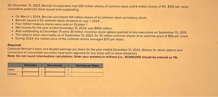 On December 31, 2023, Berclair Incorporated had 500 million shares of common stock and 6 million shares of 9%, $100 par value
cumulative preferred stock issued and outstanding.
. On March 1, 2024, Berclair purchased 144 million shares of its common stock as treasury stock.
• Berclair issued a 5% common stock dividend on July 1, 2024.
. Four million treasury shares were sold on October 1.
Net income for the year ended December 31, 2024, was $900 million.
Also outstanding at December 31 were 30 million incentive stock options granted to key executives on September 13, 2019.
• The options were exercisable as of September 13, 2023, for 30 million common shares at an exercise price of $56 per share.
• During 2024, the market price of the common shares averaged $70 per share.
Required:
Compute Berclair's basic and diluted earnings per share for the year ended December 31, 2024. (Shares for stock options and
conversion of convertible securities have been adjusted for any stock split or stock dividend.)
Note: Do not round intermediate calculations. Enter your answers in millions (i.e., 10,000,000 should be entered as 10).
Numerator + Denominator - Earnings per Share
Basic
Diluted